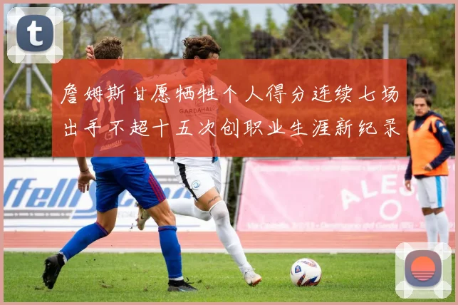 詹姆斯甘愿牺牲个人得分连续七场出手不超十五次创职业生涯新纪录
