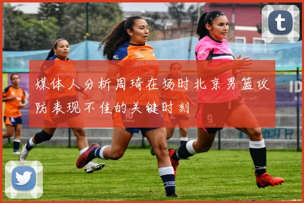媒体人分析周琦在场时北京男篮攻防表现不佳的关键时刻