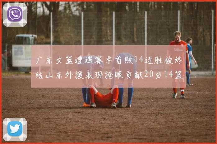 广东女篮遭遇赛季首败14连胜被终结山东外援表现抢眼贡献20分14篮板5助攻