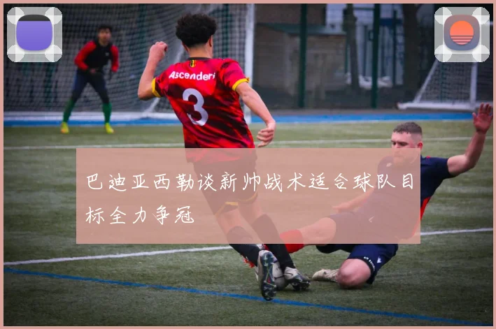 巴迪亚西勒谈新帅战术适合球队目标全力争冠