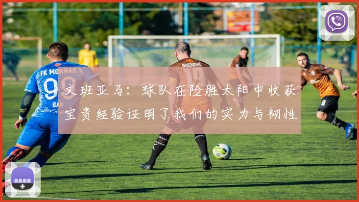 文班亚马：球队在险胜太阳中收获宝贵经验证明了我们的实力与韧性