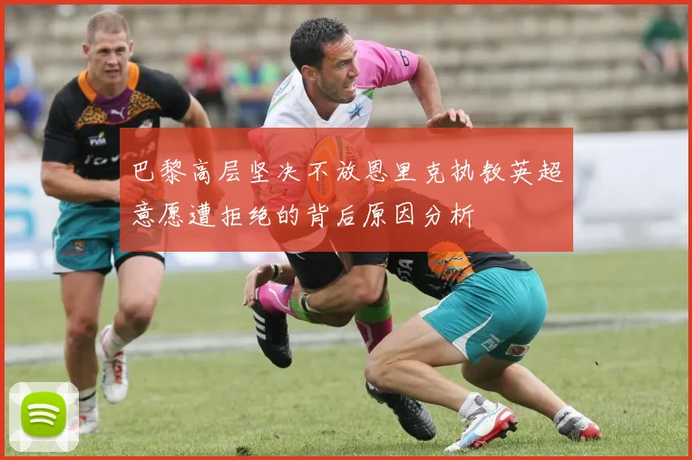 巴黎高层坚决不放恩里克执教英超意愿遭拒绝的背后原因分析