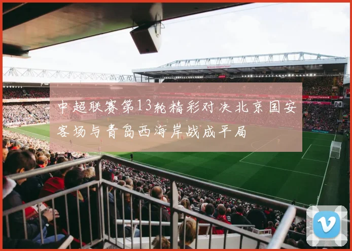 中超联赛第13轮精彩对决北京国安客场与青岛西海岸战成平局