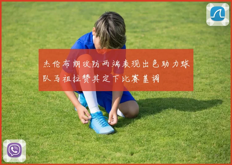 杰伦布朗攻防两端表现出色助力球队马祖拉赞其定下比赛基调