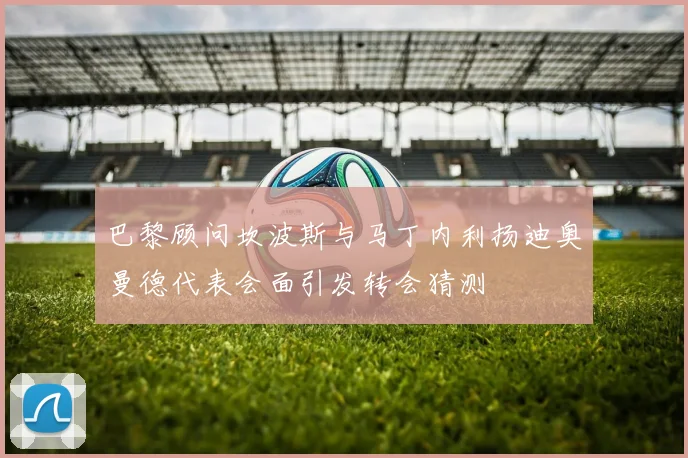 巴黎顾问坎波斯与马丁内利扬迪奥曼德代表会面引发转会猜测