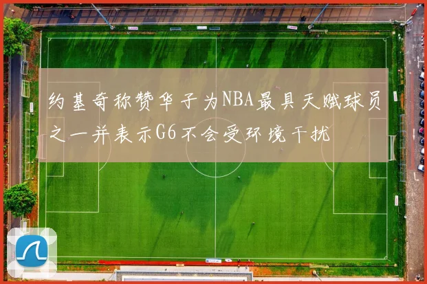 约基奇称赞华子为NBA最具天赋球员之一并表示G6不会受环境干扰