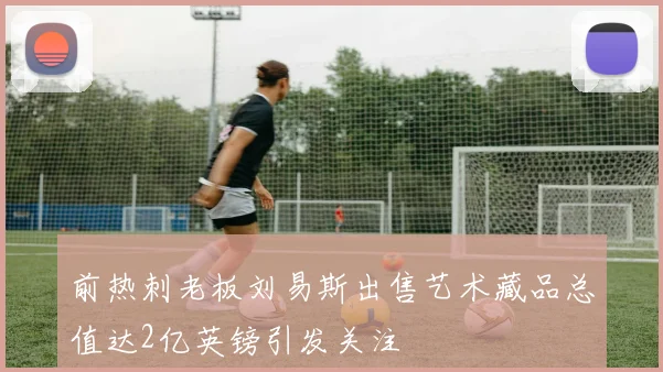前热刺老板刘易斯出售艺术藏品总值达2亿英镑引发关注