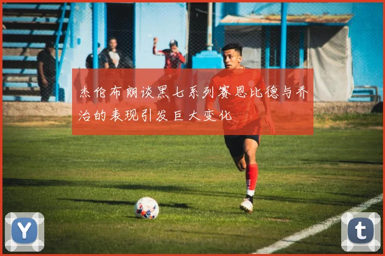 杰伦布朗谈黑七系列赛恩比德与乔治的表现引发巨大变化