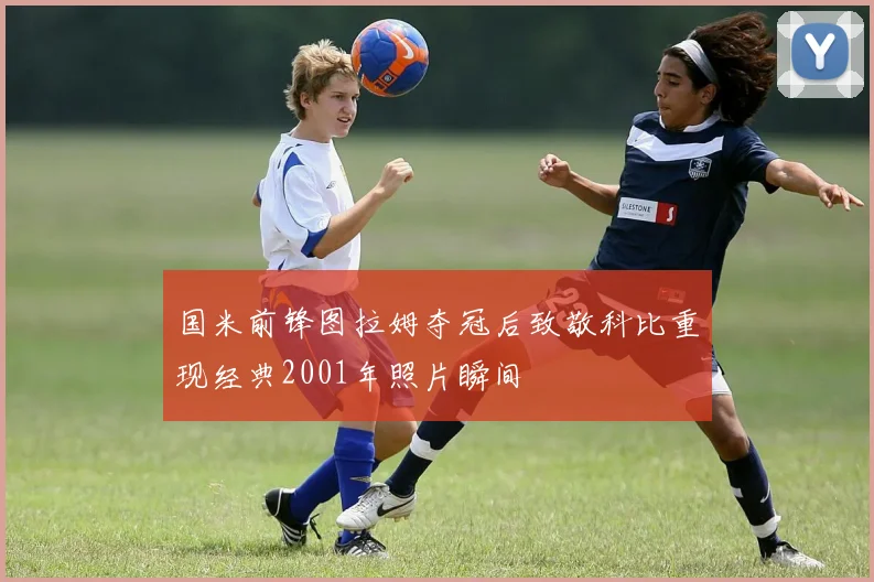 国米前锋图拉姆夺冠后致敬科比重现经典2001年照片瞬间
