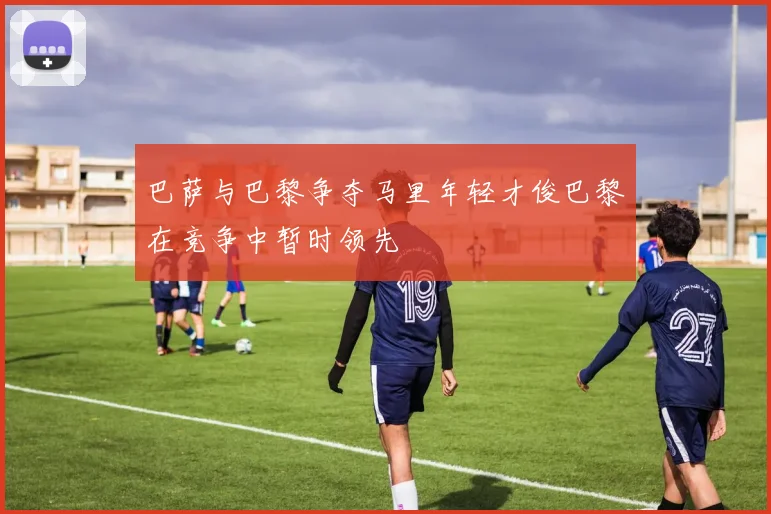 巴萨与巴黎争夺马里年轻才俊巴黎在竞争中暂时领先