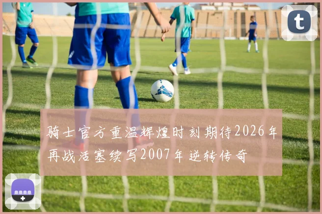骑士官方重温辉煌时刻期待2026年再战活塞续写2007年逆转传奇
