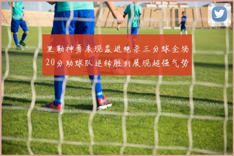 里勒神勇表现轰进绝杀三分球全场20分助球队逆转胜利展现超强气势