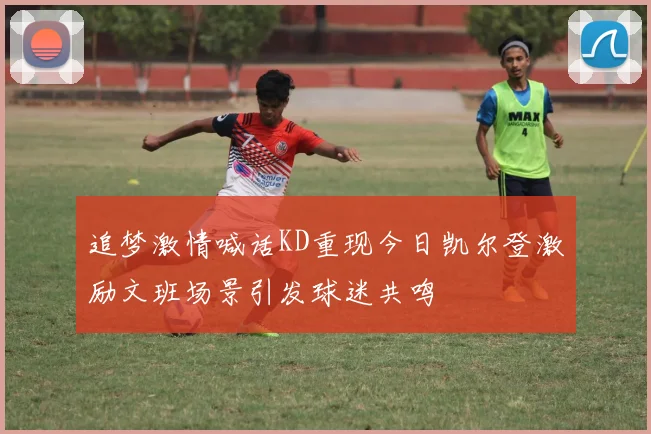 追梦激情喊话KD重现今日凯尔登激励文班场景引发球迷共鸣