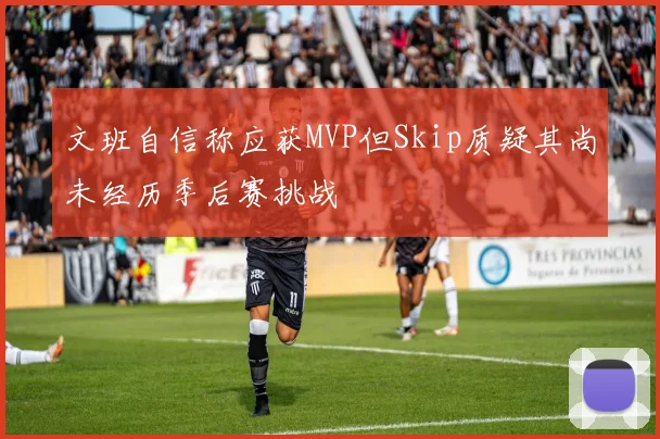 文班自信称应获MVP但Skip质疑其尚未经历季后赛挑战