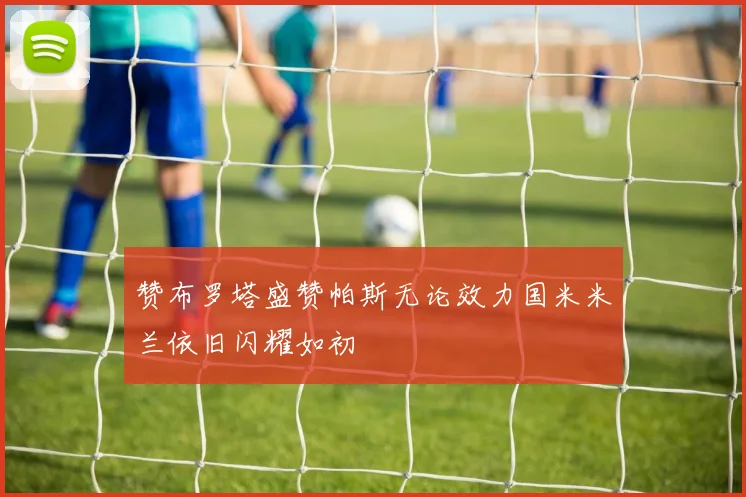赞布罗塔盛赞帕斯无论效力国米米兰依旧闪耀如初