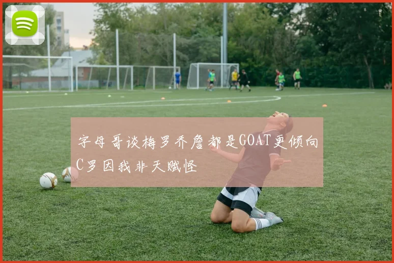 字母哥谈梅罗乔詹都是GOAT更倾向C罗因我非天赋怪