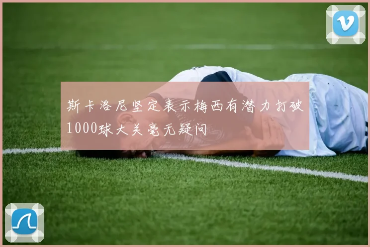 斯卡洛尼坚定表示梅西有潜力打破1000球大关毫无疑问