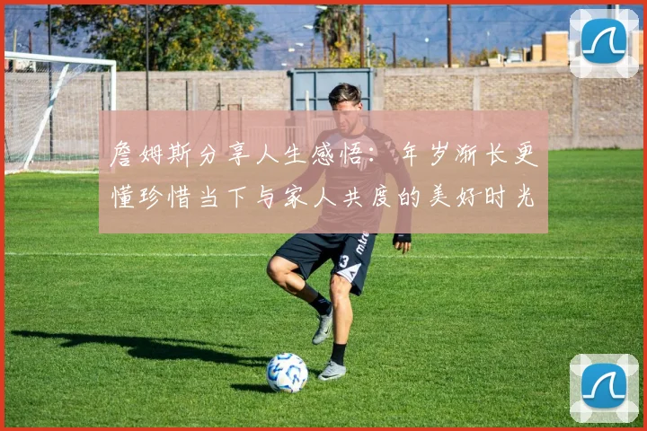 詹姆斯分享人生感悟：年岁渐长更懂珍惜当下与家人共度的美好时光