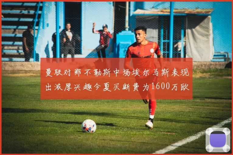 曼联对那不勒斯中场埃尔马斯表现出浓厚兴趣今夏买断费为1600万欧元