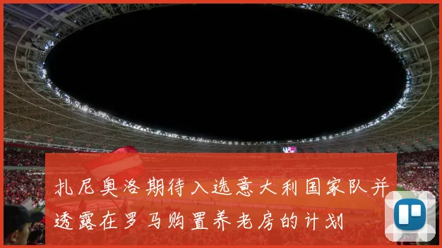 扎尼奥洛期待入选意大利国家队并透露在罗马购置养老房的计划