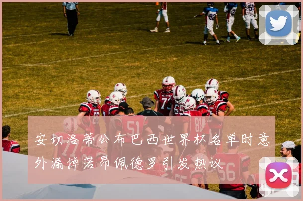 安切洛蒂公布巴西世界杯名单时意外漏掉若昂佩德罗引发热议