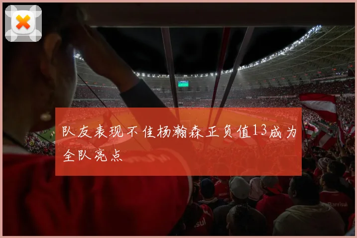 队友表现不佳杨瀚森正负值13成为全队亮点