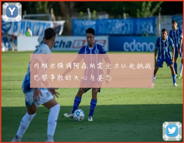 内维尔强调阿森纳需全力以赴挑战巴黎争胜的决心与姿态