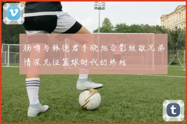 杨鸣与韩德君李晓旭合影致敬兄弟情深见证篮球时代的终结