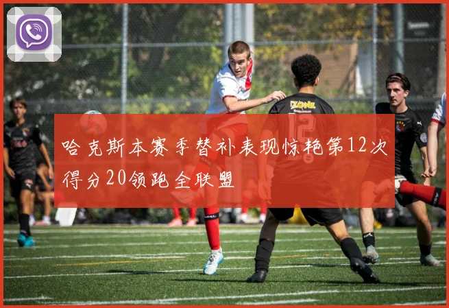 哈克斯本赛季替补表现惊艳第12次得分20领跑全联盟