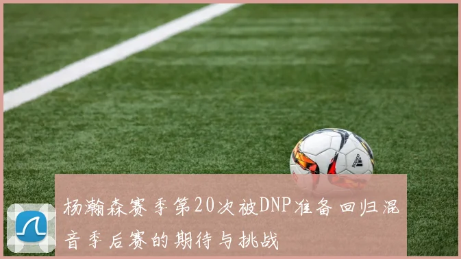 杨瀚森赛季第20次被DNP准备回归混音季后赛的期待与挑战