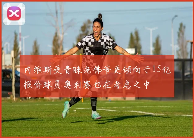 内维斯受青睐老佛爷更倾向于15亿报价球员奥利赛也在考虑之中