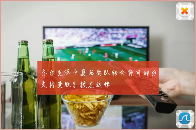 齐尔克泽今夏或离队转会费可部分支持曼联引援左边锋