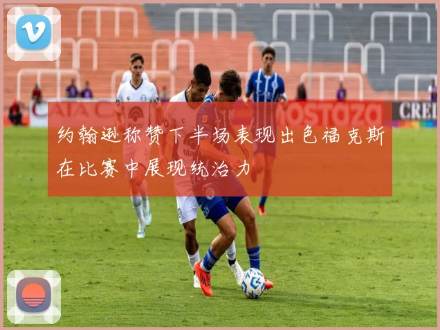 约翰逊称赞下半场表现出色福克斯在比赛中展现统治力