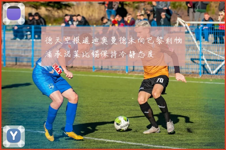 德天空报道迪奥曼德未向巴黎利物浦承诺莱比锡保持冷静态度