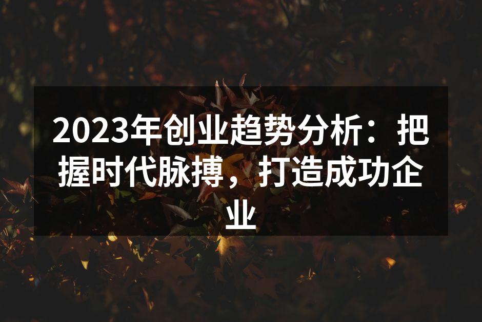 2023年创业趋势分析：把握时代脉搏，打造成功企业